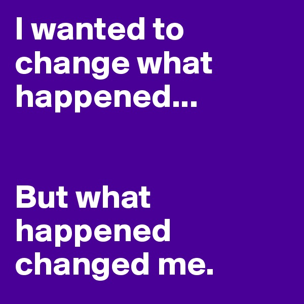 I wanted to change what happened...


But what happened changed me. 