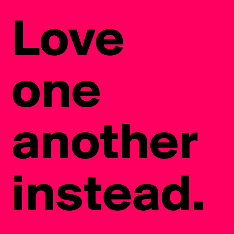 Love one another instead.