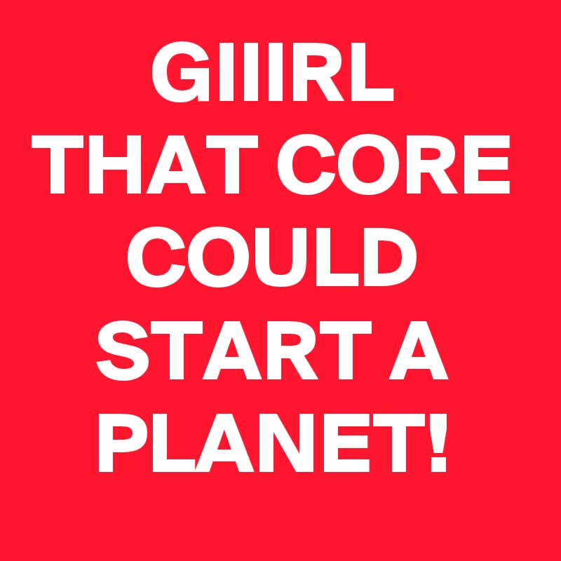 GIIIRL THAT CORE COULD START A PLANET!
