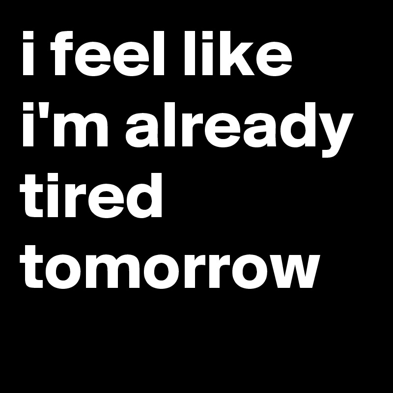 i feel like i'm already tired tomorrow