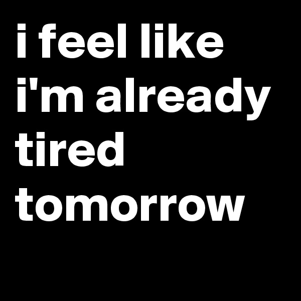 i feel like i'm already tired tomorrow