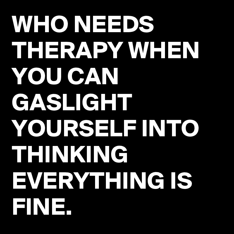 WHO NEEDS THERAPY WHEN YOU CAN GASLIGHT YOURSELF INTO THINKING EVERYTHING IS FINE.
