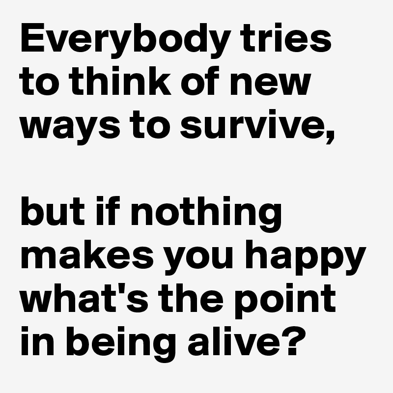 Everybody tries to think of new ways to survive, 

but if nothing makes you happy what's the point in being alive?