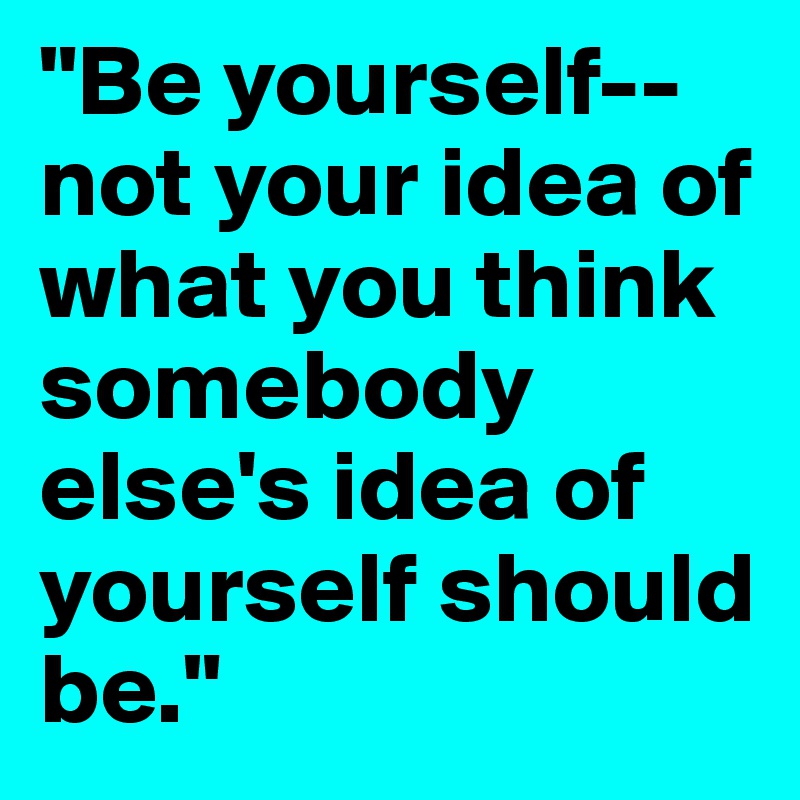 "Be yourself--not your idea of what you think somebody else's idea of yourself should be." 