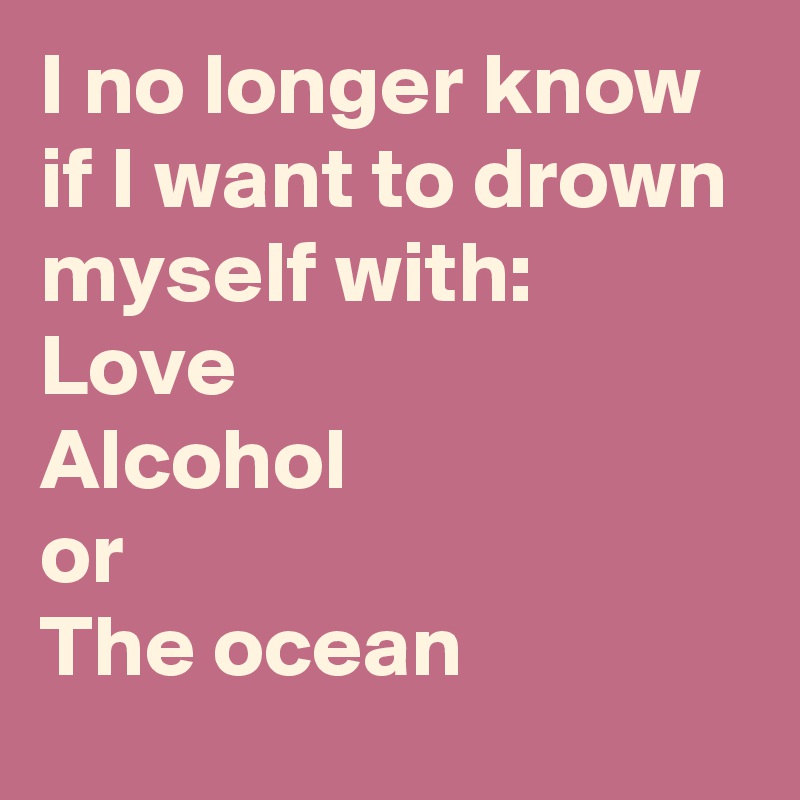 I no longer know if I want to drown myself with: 
Love
Alcohol 
or
The ocean