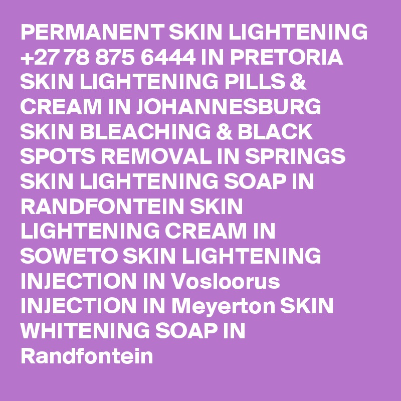 PERMANENT SKIN LIGHTENING +27 78 875 6444 IN PRETORIA SKIN LIGHTENING PILLS & CREAM IN JOHANNESBURG SKIN BLEACHING & BLACK SPOTS REMOVAL IN SPRINGS SKIN LIGHTENING SOAP IN RANDFONTEIN SKIN LIGHTENING CREAM IN SOWETO SKIN LIGHTENING INJECTION IN Vosloorus INJECTION IN Meyerton SKIN WHITENING SOAP IN Randfontein