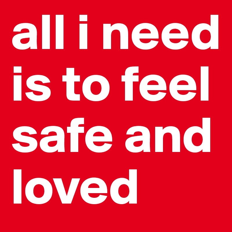 all i need is to feel safe and
loved