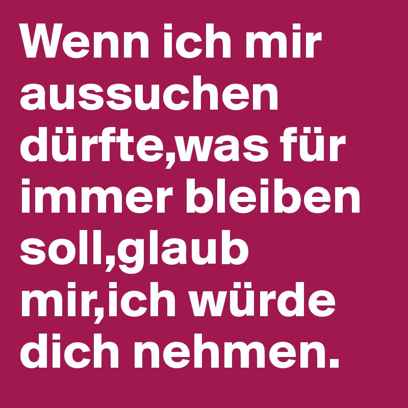 Wenn ich mir aussuchen dürfte,was für immer bleiben soll,glaub mir,ich würde dich nehmen.