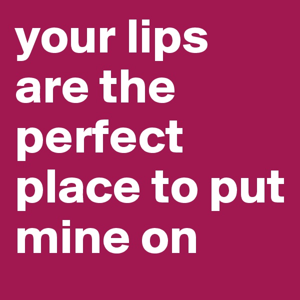 your lips are the perfect place to put mine on