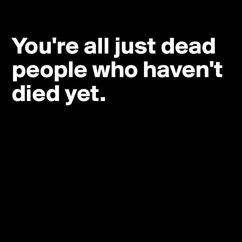 
You're all just dead people who haven't died yet. 




