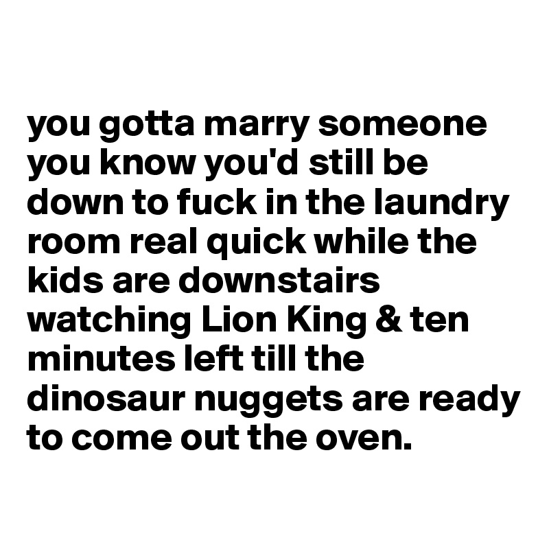 

you gotta marry someone you know you'd still be down to fuck in the laundry room real quick while the kids are downstairs watching Lion King & ten minutes left till the dinosaur nuggets are ready to come out the oven.
