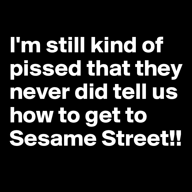 
I'm still kind of pissed that they never did tell us how to get to Sesame Street!!
