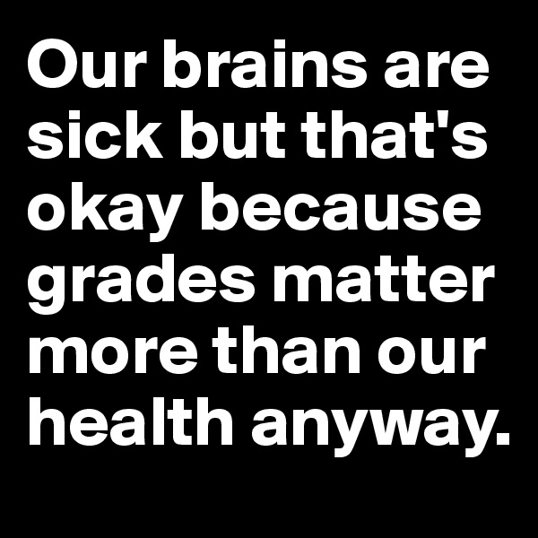 Our brains are sick but that's okay because grades matter more than our health anyway.