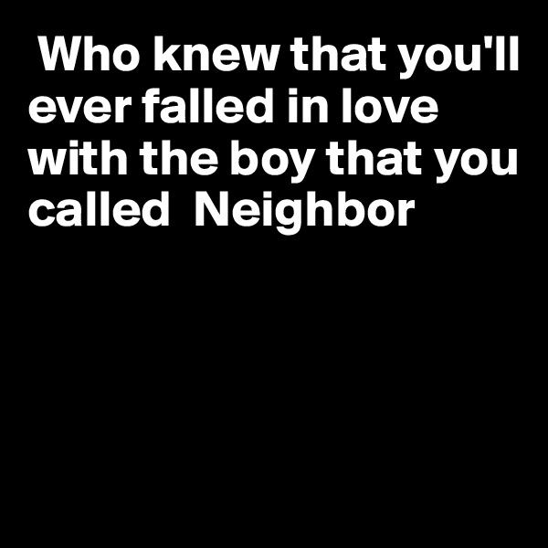  Who knew that you'll ever falled in love with the boy that you called  Neighbor




