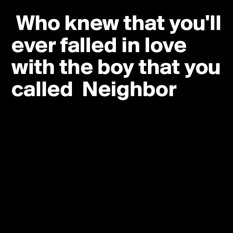  Who knew that you'll ever falled in love with the boy that you called  Neighbor




