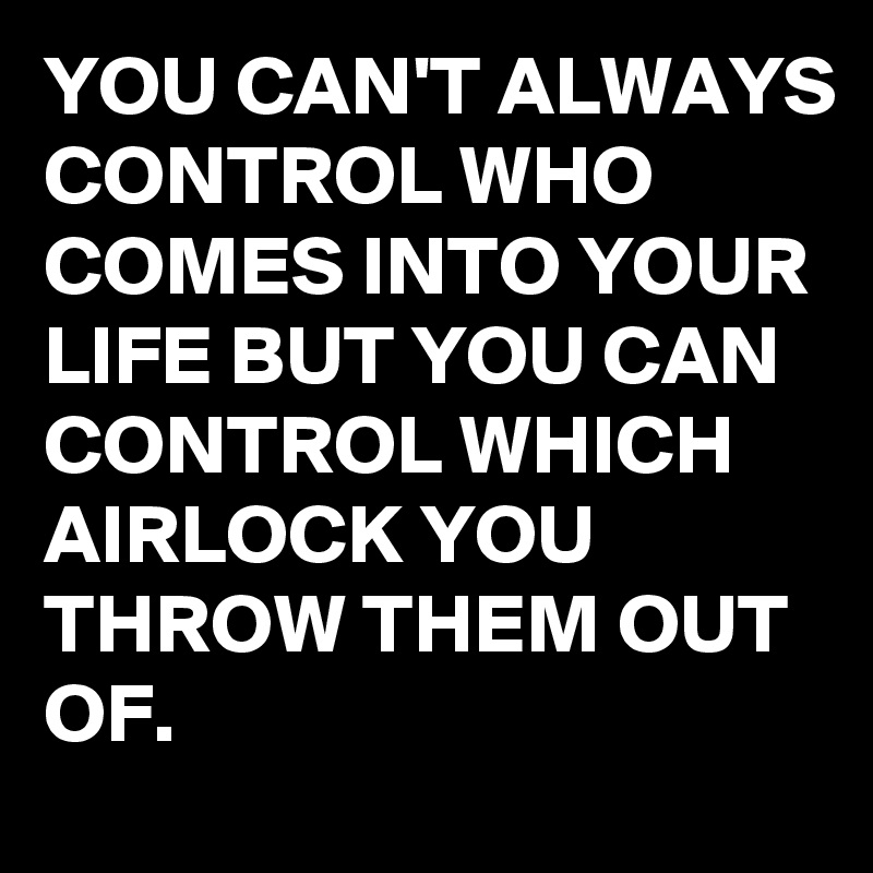 YOU CAN'T ALWAYS CONTROL WHO COMES INTO YOUR LIFE BUT YOU CAN CONTROL WHICH AIRLOCK YOU THROW THEM OUT OF.