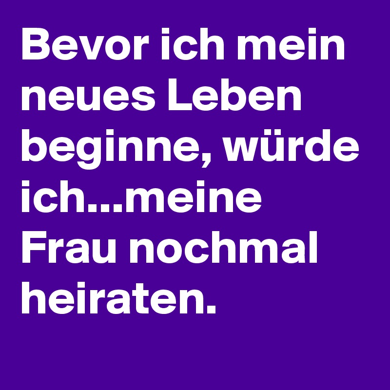 Bevor ich mein neues Leben beginne, würde ich...meine Frau nochmal heiraten.