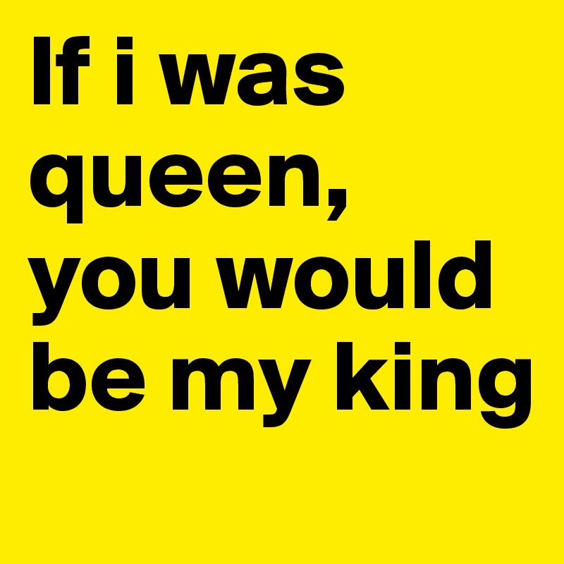 If i was queen, you would be my king 