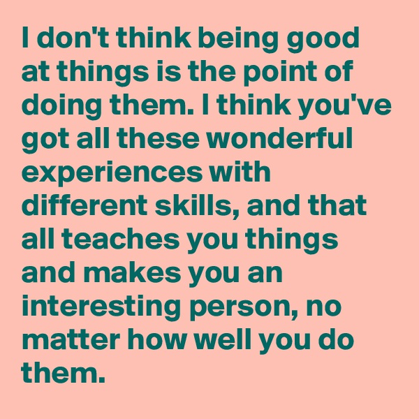 I don't think being good at things is the point of doing them. I think you've got all these wonderful experiences with different skills, and that all teaches you things and makes you an interesting person, no matter how well you do them.
