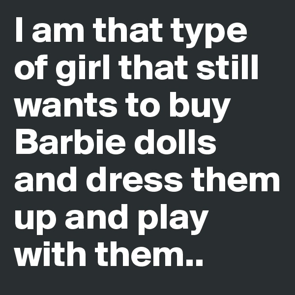I am that type of girl that still wants to buy Barbie dolls and dress them up and play with them.. 