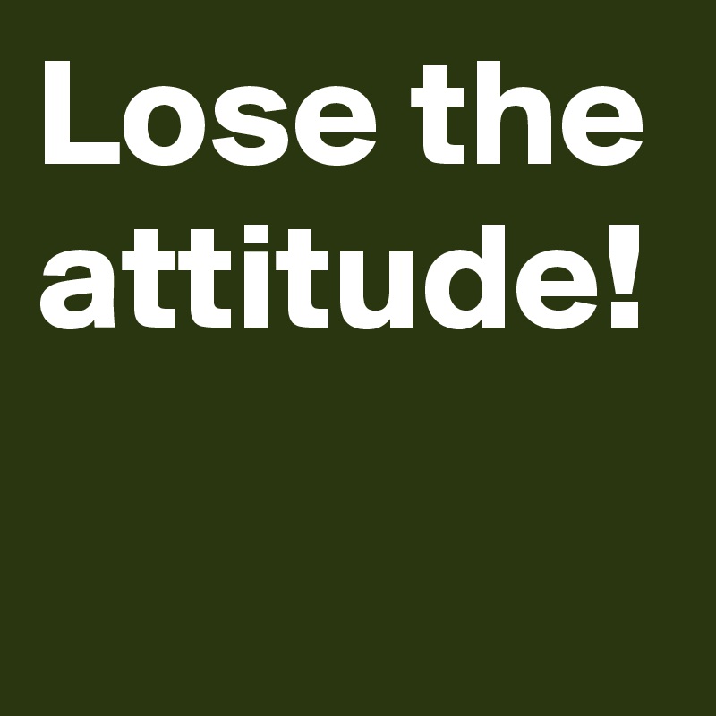 Lose the attitude!
