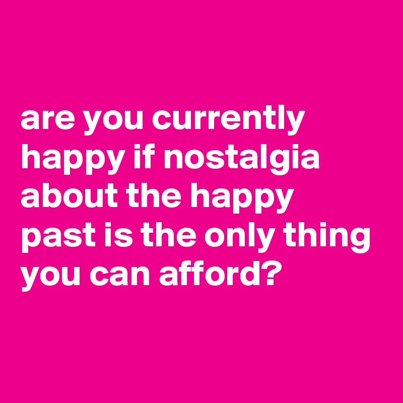 

are you currently happy if nostalgia about the happy past is the only thing you can afford?


