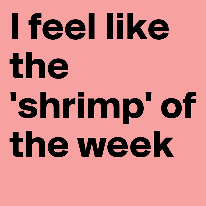 I feel like the 'shrimp' of the week