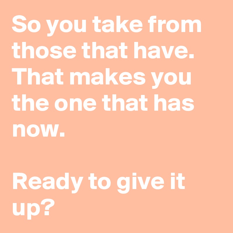 So you take from those that have. That makes you the one that has now.

Ready to give it up?