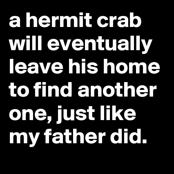 a hermit crab will eventually leave his home to find another one, just like my father did.