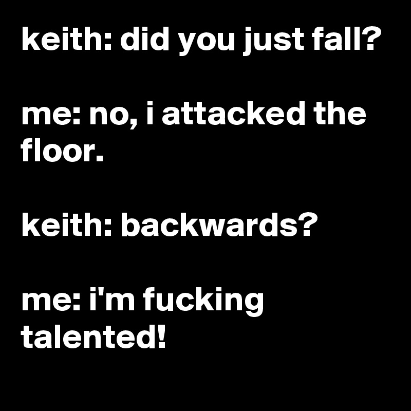 keith: did you just fall?

me: no, i attacked the floor.

keith: backwards?

me: i'm fucking talented!