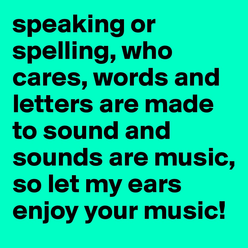 speaking or spelling, who cares, words and letters are made to sound and sounds are music, so let my ears enjoy your music!