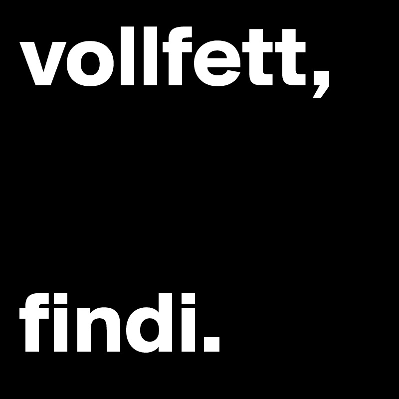 vollfett,


findi. 