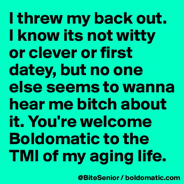 I threw my back out. I know its not witty or clever or first datey, but no one else seems to wanna hear me bitch about it. You're welcome Boldomatic to the TMI of my aging life.