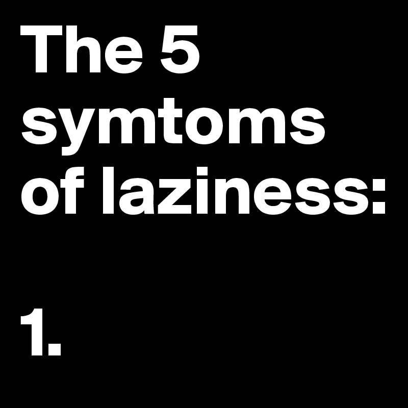 The 5 symtoms of laziness:

1.