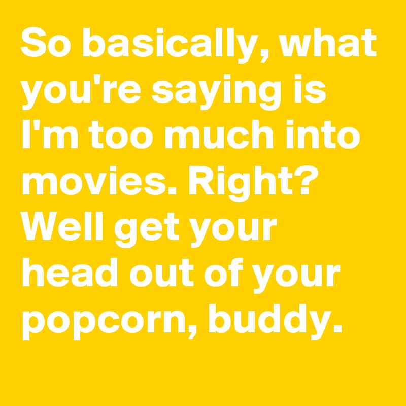 So basically, what you're saying is I'm too much into movies. Right?
Well get your head out of your popcorn, buddy.
