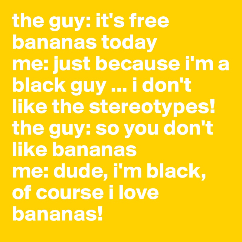 the guy: it's free bananas today
me: just because i'm a black guy ... i don't like the stereotypes!
the guy: so you don't like bananas
me: dude, i'm black, of course i love bananas!