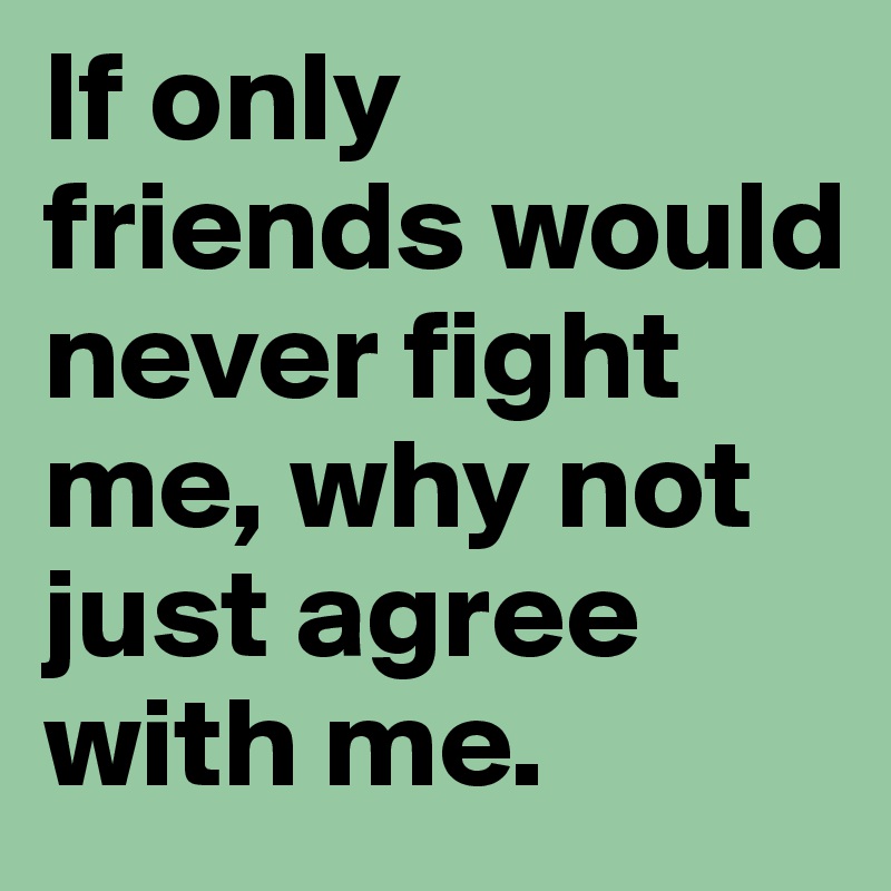 If only friends would never fight me, why not just agree with me.