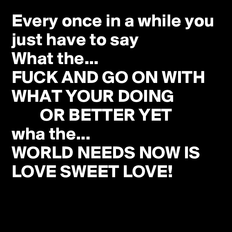 Every once in a while you just have to say
What the...
FUCK AND GO ON WITH WHAT YOUR DOING 
        OR BETTER YET
wha the...
WORLD NEEDS NOW IS LOVE SWEET LOVE!

