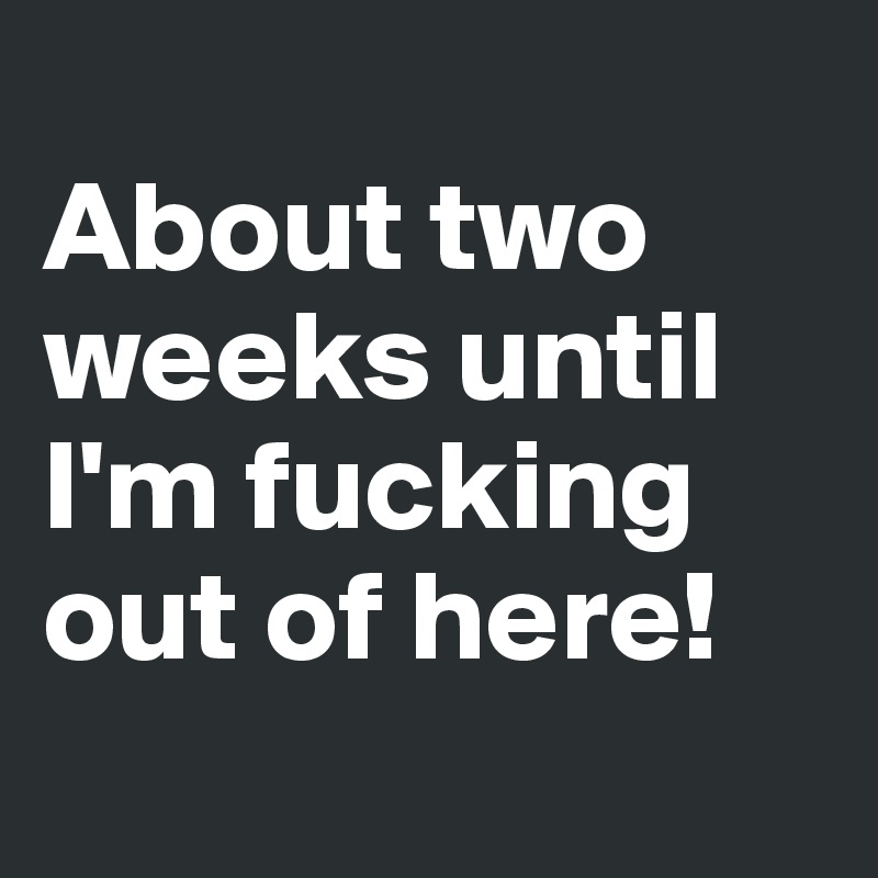 
About two weeks until I'm fucking out of here!
