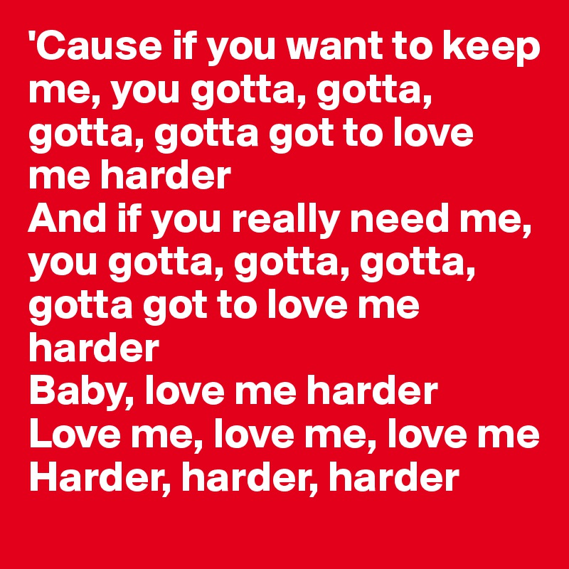 'Cause if you want to keep me, you gotta, gotta, gotta, gotta got to love me harder
And if you really need me, you gotta, gotta, gotta, gotta got to love me harder
Baby, love me harder
Love me, love me, love me
Harder, harder, harder