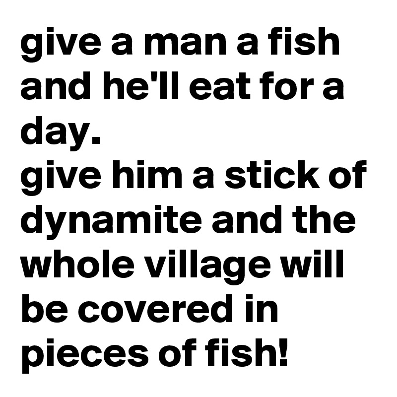 give a man a fish and he'll eat for a day.
give him a stick of dynamite and the whole village will be covered in pieces of fish!