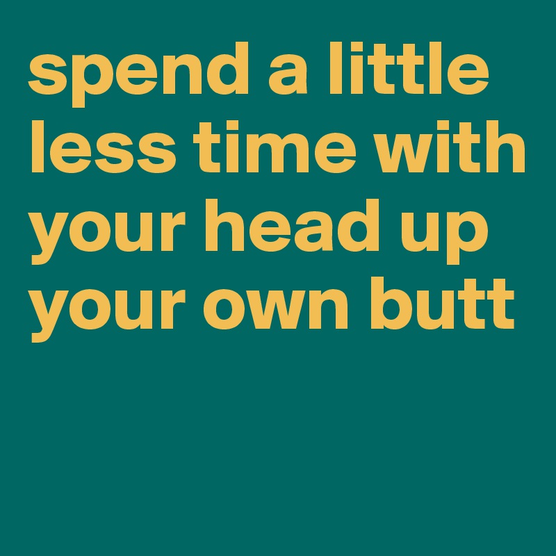 spend a little less time with your head up your own butt

