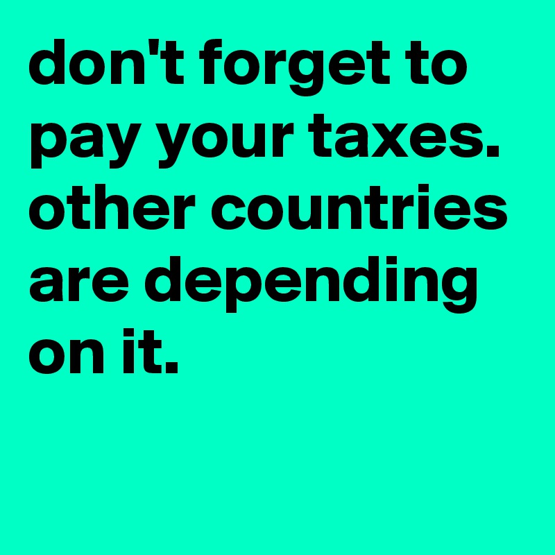 don't forget to pay your taxes. 
other countries are depending on it.