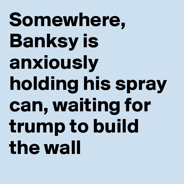 Somewhere, Banksy is anxiously holding his spray can, waiting for trump to build the wall