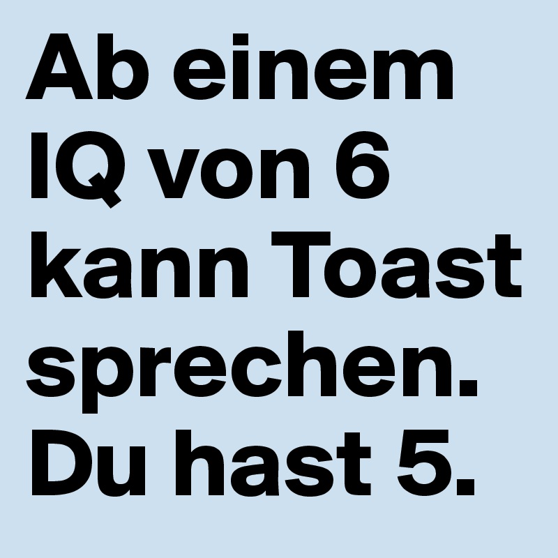 Ab einem IQ von 6 kann Toast sprechen.
Du hast 5.