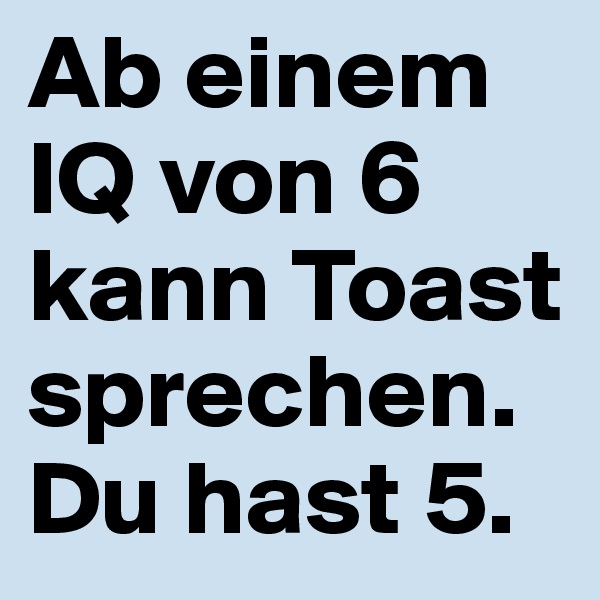 Ab einem IQ von 6 kann Toast sprechen.
Du hast 5.