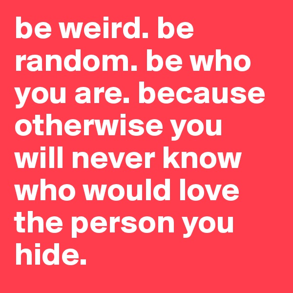 be weird. be random. be who you are. because otherwise you will never know who would love the person you hide. 