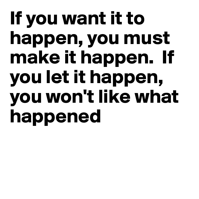 If you want it to happen, you must make it happen.  If you let it happen, you won't like what happened


