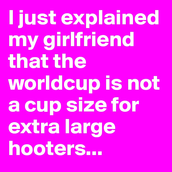 I just explained my girlfriend that the worldcup is not a cup size for extra large hooters...