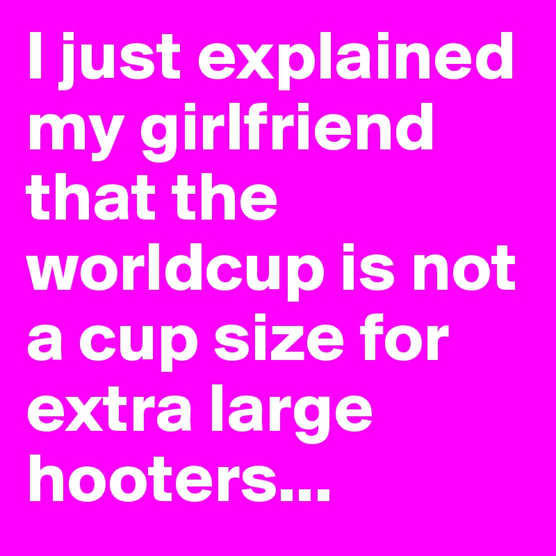 I just explained my girlfriend that the worldcup is not a cup size for extra large hooters...
